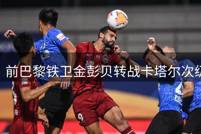 前巴黎铁卫金彭贝转战卡塔尔次级联赛 与库拉提尔特签短约