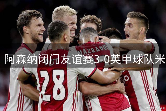 阿森纳闭门友谊赛3-0英甲球队米尔顿凯恩斯：措利斯首秀献助攻